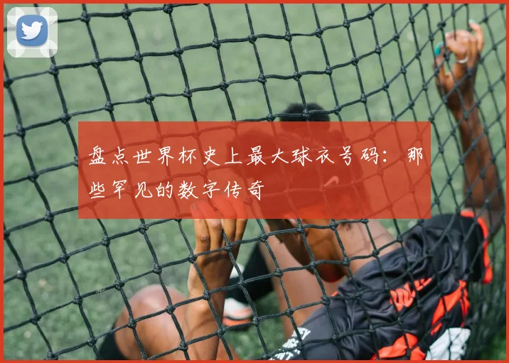 盘点世界杯史上最大球衣号码:那些罕见的数字传奇