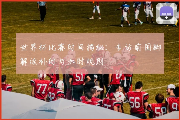 世界杯比赛时间揭秘:专访前国脚解读补时与加时规则