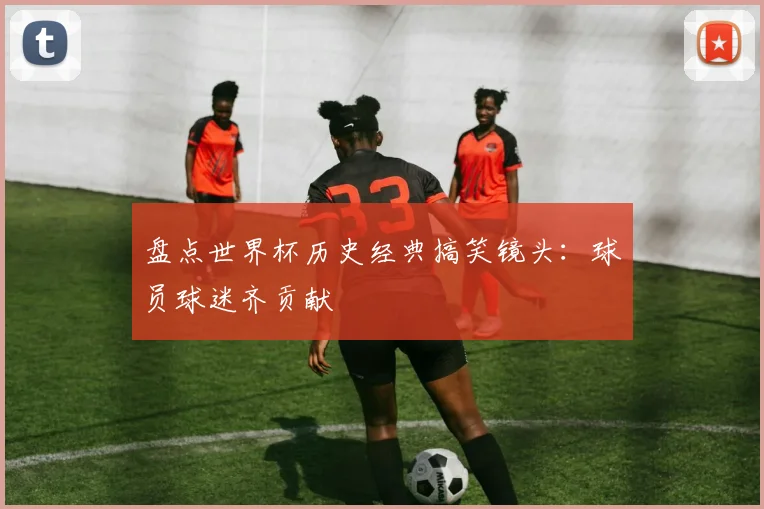 盘点世界杯历史经典搞笑镜头:球员球迷齐贡献