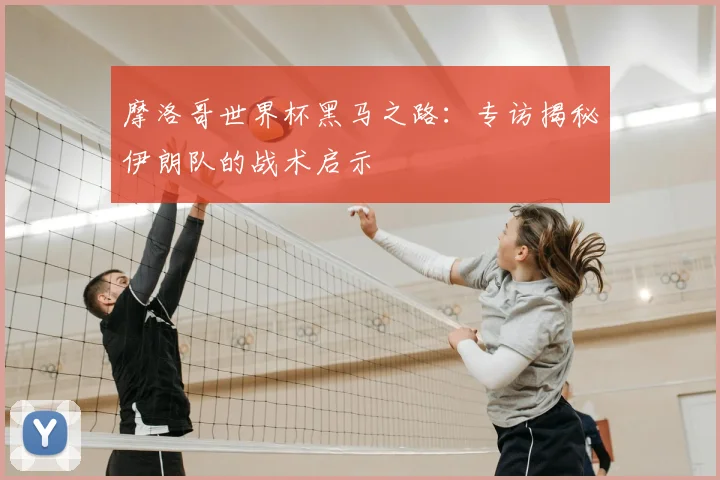 摩洛哥世界杯黑马之路:专访揭秘伊朗队的战术启示