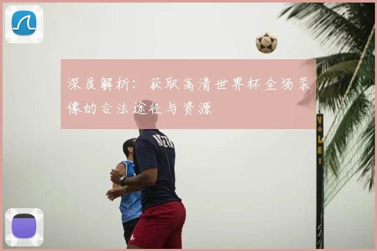 深度解析:获取高清世界杯全场录像的合法途径与资源