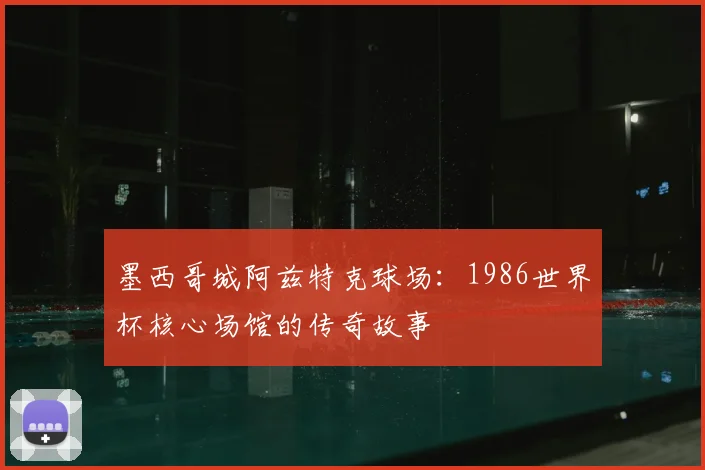 墨西哥城阿兹特克球场:1986世界杯核心场馆的传奇故事