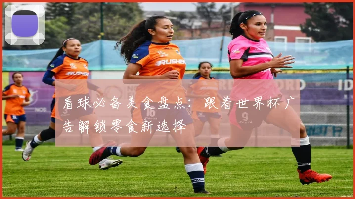 看球必备美食盘点:跟着世界杯广告解锁零食新选择