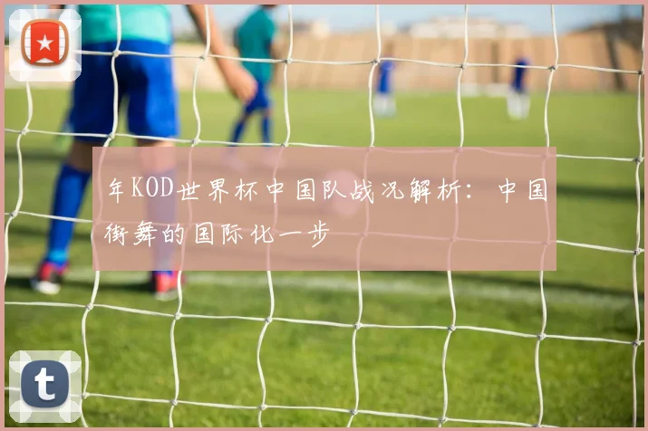 年KOD世界杯中国队战况解析：中国街舞的国际化一步