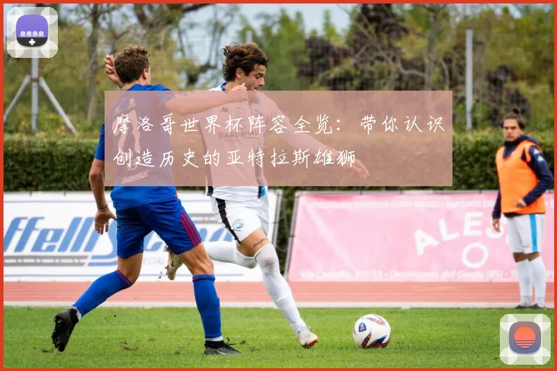 摩洛哥世界杯阵容全览:带你认识创造历史的亚特拉斯雄狮