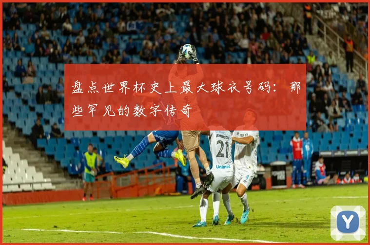 盘点世界杯史上最大球衣号码:那些罕见的数字传奇