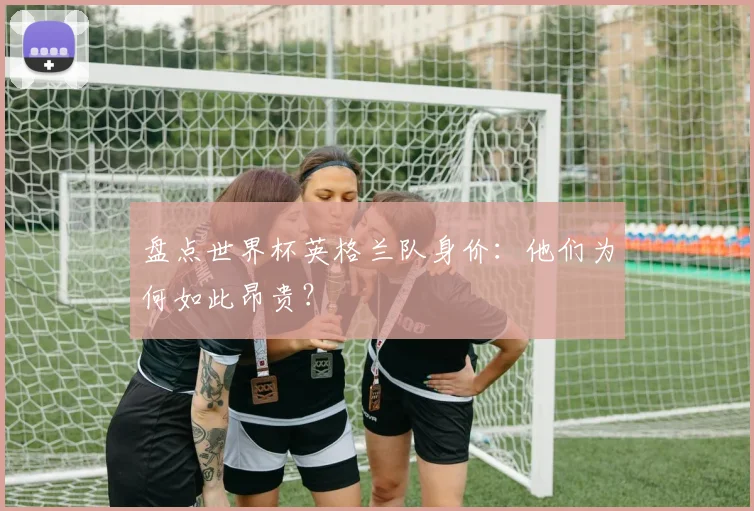 盘点世界杯英格兰队身价:他们为何如此昂贵?