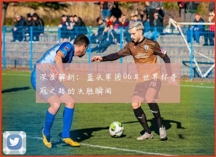 深度解析:蓝衣军团06年世界杯夺冠之路的决胜瞬间