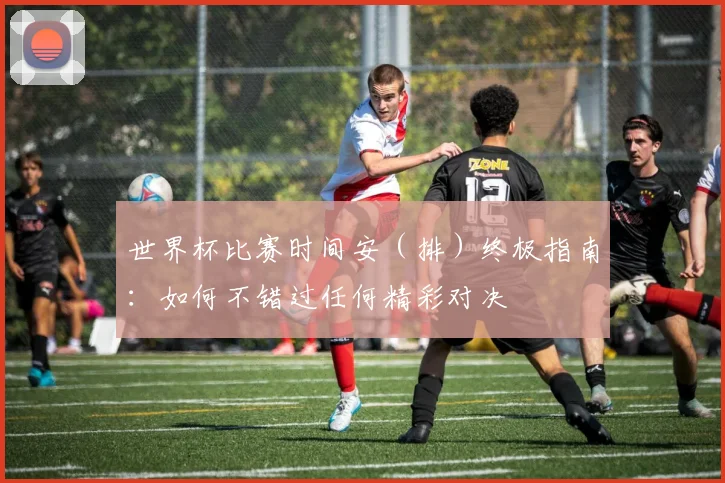 世界杯比赛时间安（排）终极指南：如何不错过任何精彩对决