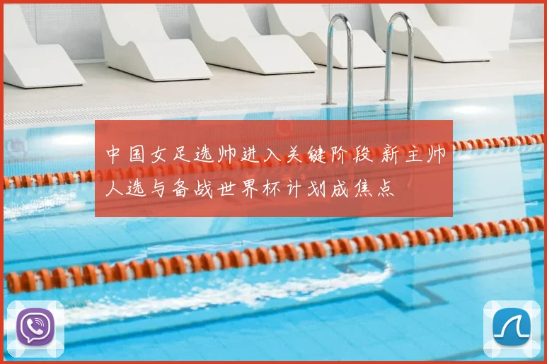 中国女足选帅进入关键阶段 新主帅人选与备战世界杯计划成焦点