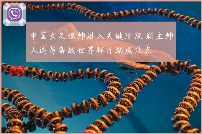 中国女足选帅进入关键阶段 新主帅人选与备战世界杯计划成焦点