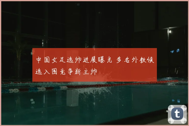 中国女足选帅进展曝光 多名外教候选入围竞争新主帅