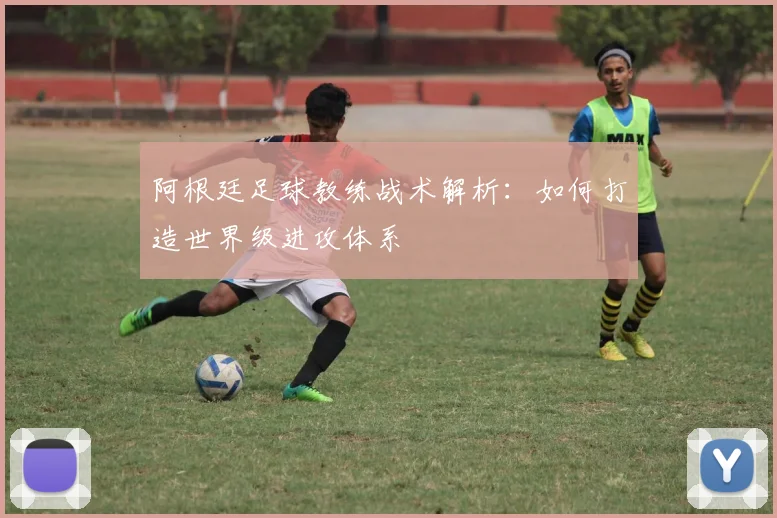 阿根廷足球教练战术解析:如何打造世界级进攻体系