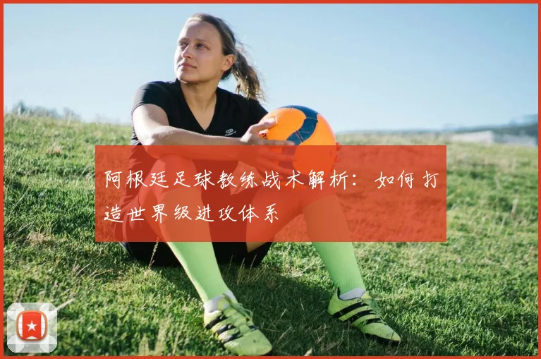 阿根廷足球教练战术解析:如何打造世界级进攻体系