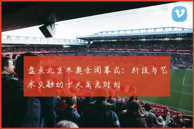 盘点北京冬奥会闭幕式:科技与艺术交融的十大高光时刻