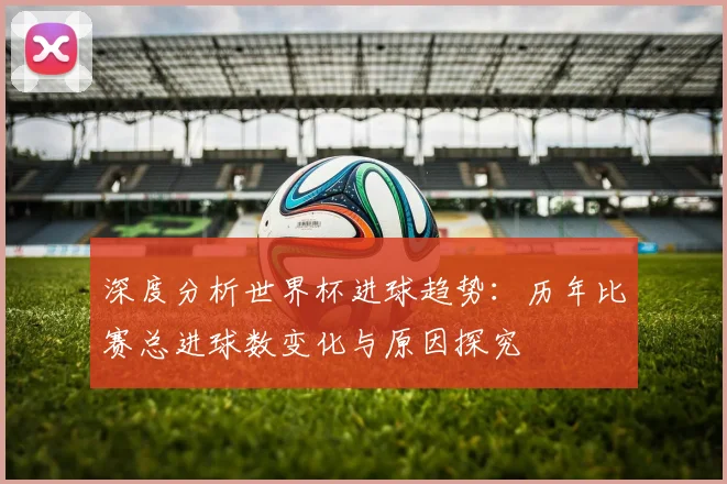 深度分析世界杯进球趋势：历年比赛总进球数变化与原因探究